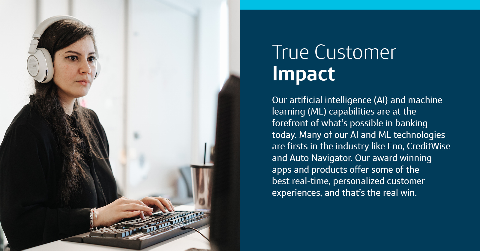 An image of a Capital One associate sitting at her computer with headphones on, with a paragraph of copy on the right hand side of the image in white with a dark blue background, with the title, "True Customer Impact," and the body copy, "Our artificial intelligence (AI) and machine learning (ML) capabilities are at the forefront of of what